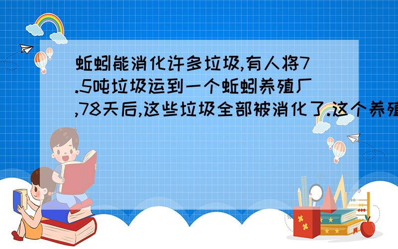 蚯蚓能消化许多垃圾,有人将7.5吨垃圾运到一个蚯蚓养殖厂,78天后,这些垃圾全部被消化了.这个养殖厂（360天）可以消化