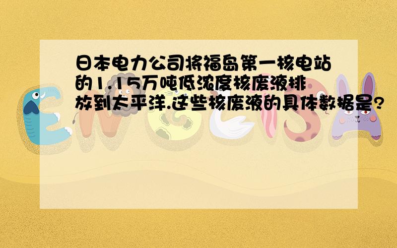 日本电力公司将福岛第一核电站的1.15万吨低浓度核废液排放到太平洋.这些核废液的具体数据是?