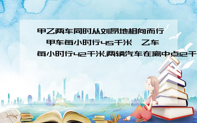 甲乙两车同时从刘昂地相向而行,甲车每小时行45千米,乙车每小时行42千米.两辆汽车在离中点12千米处相遇