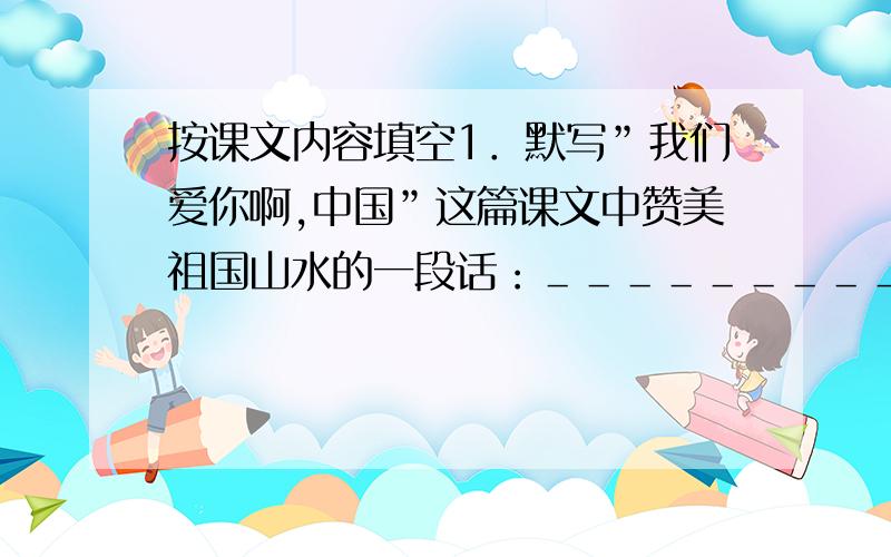 按课文内容填空1．默写”我们爱你啊,中国”这篇课文中赞美祖国山水的一段话：＿＿＿＿＿＿＿＿＿＿＿＿＿＿＿．2．请默写本学