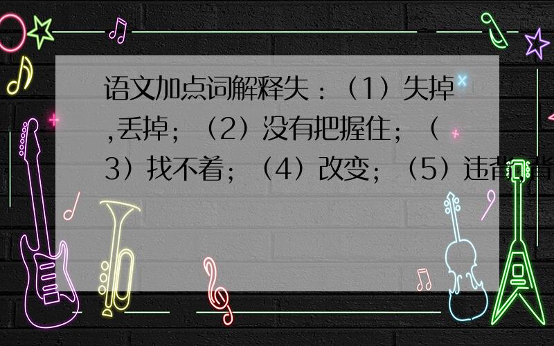 语文加点词解释失：（1）失掉,丢掉；（2）没有把握住；（3）找不着；（4）改变；（5）违背,背弃；（6）没有达到目的；（