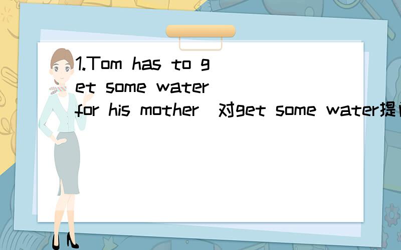 1.Tom has to get some water for his mother(对get some water提问