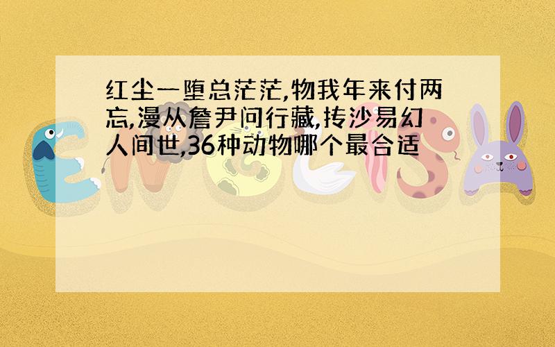 红尘一堕总茫茫,物我年来付两忘,漫从詹尹问行藏,抟沙易幻人间世,36种动物哪个最合适