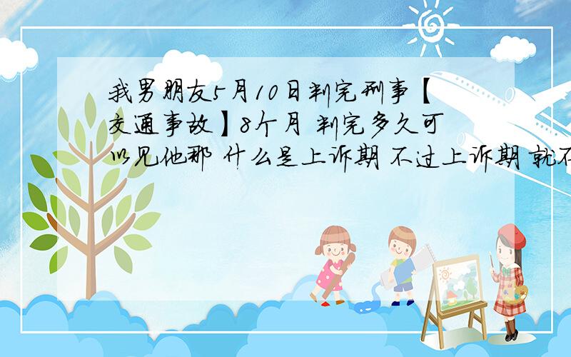 我男朋友5月10日判完刑事【交通事故】8个月 判完多久可以见他那 什么是上诉期 不过上诉期 就不能去探监吗