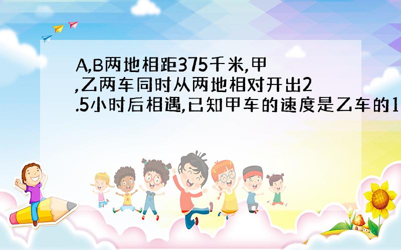 A,B两地相距375千米,甲,乙两车同时从两地相对开出2.5小时后相遇,已知甲车的速度是乙车的1.5倍.两车的速度各是多