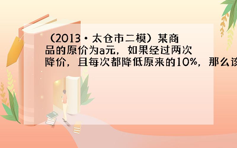 （2013•太仓市二模）某商品的原价为a元，如果经过两次降价，且每次都降低原来的10%，那么该商品现在的价格是_____