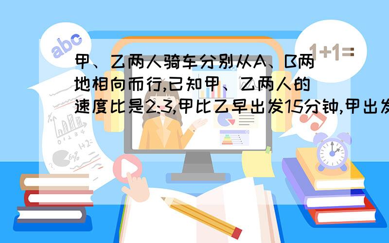 甲、乙两人骑车分别从A、B两地相向而行,已知甲、乙两人的速度比是2:3,甲比乙早出发15分钟,甲出发105分