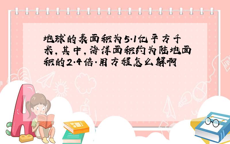 地球的表面积为5.1亿平方千米,其中,海洋面积约为陆地面积的2.4倍.用方程怎么解啊