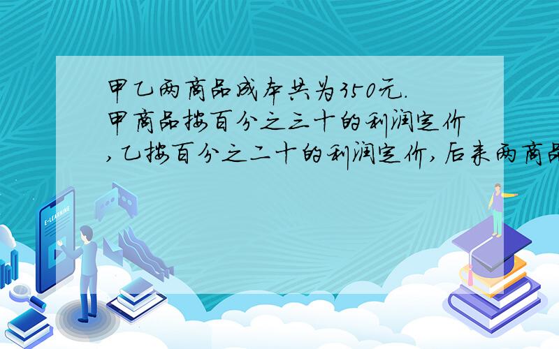 甲乙两商品成本共为350元.甲商品按百分之三十的利润定价,乙按百分之二十的利润定价,后来两商品都按定价的百分之八十五出售