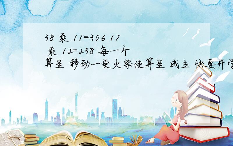 38 乘 11=306 17 乘 12=238 每一个 算是 移动一更火柴使算是 成立 快要开学了！