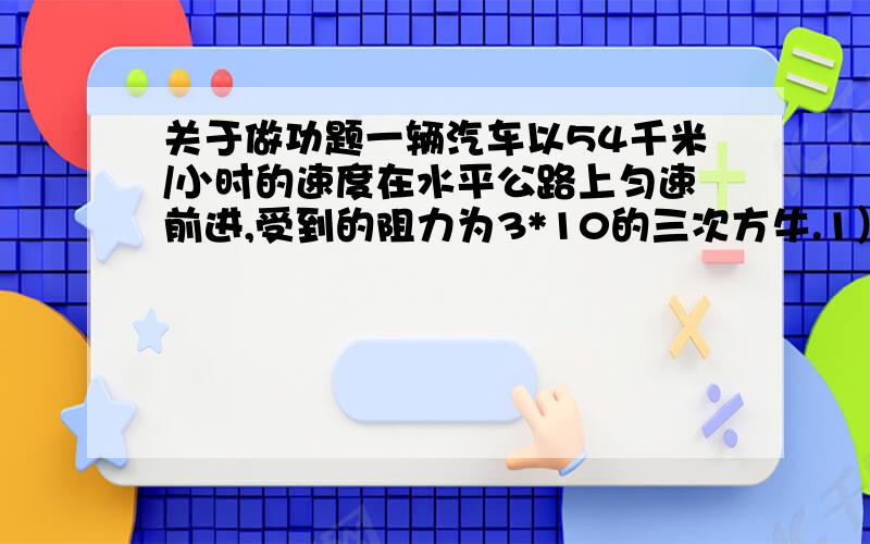 关于做功题一辆汽车以54千米/小时的速度在水平公路上匀速前进,受到的阻力为3*10的三次方牛.1）求汽车行驶15分钟所做