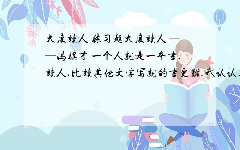 大度读人 练习题大度读人 ——冯骥才 一个人就是一本书.读人,比读其他文字写就的书更难.我认认真真地读,读了大半辈子,至