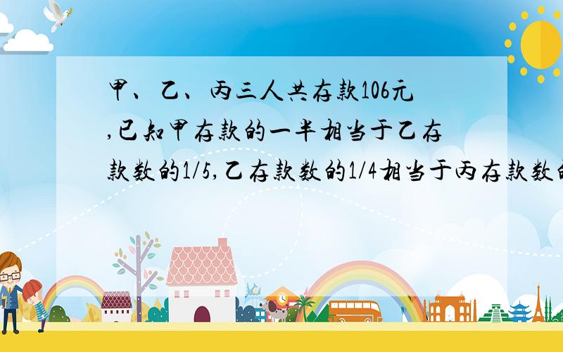 甲、乙、丙三人共存款106元,已知甲存款的一半相当于乙存款数的1/5,乙存款数的1/4相当于丙存款数的1/5,甲、乙、丙