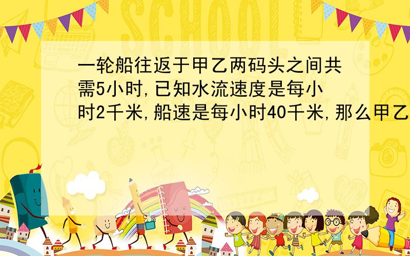 一轮船往返于甲乙两码头之间共需5小时,已知水流速度是每小时2千米,船速是每小时40千米,那么甲乙码头