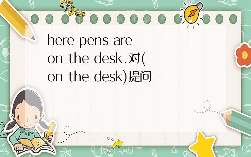 here pens are on the desk.对(on the desk)提问