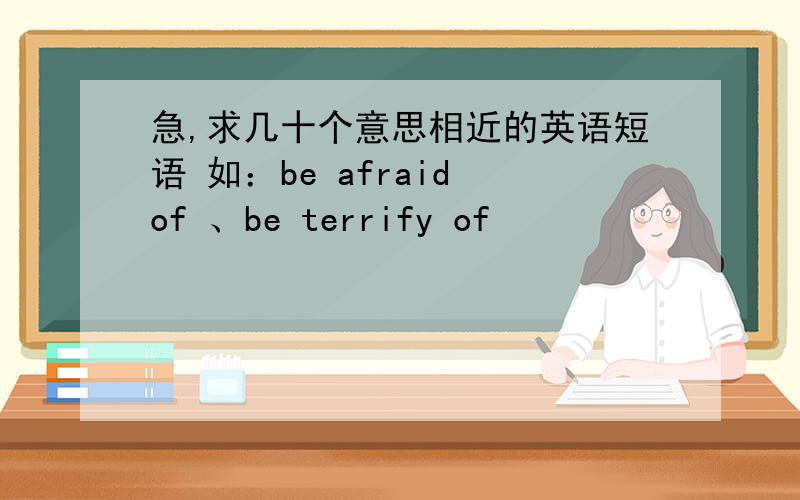 急,求几十个意思相近的英语短语 如：be afraid of 、be terrify of