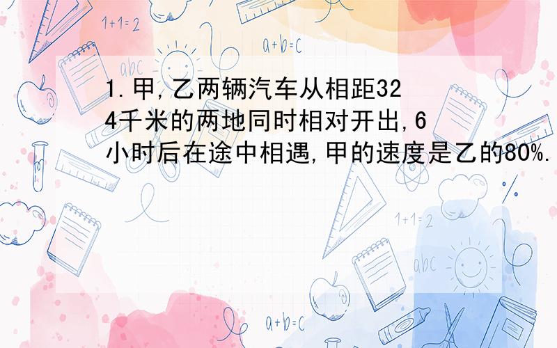 1.甲,乙两辆汽车从相距324千米的两地同时相对开出,6小时后在途中相遇,甲的速度是乙的80%.