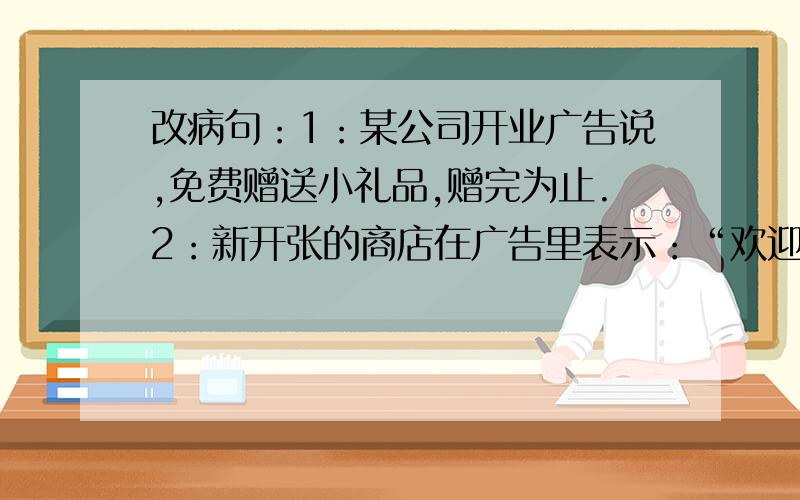 改病句：1：某公司开业广告说,免费赠送小礼品,赠完为止.2：新开张的商店在广告里表示：“欢迎新老顾客光临.”3：在阅读的