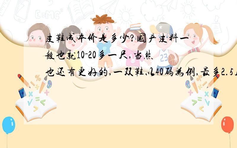 皮鞋成本价是多少?国产皮料一般也就10-20多一尺,当然也还有更好的,一双鞋以40码为例,最多2.5尺就够了,加上大底和