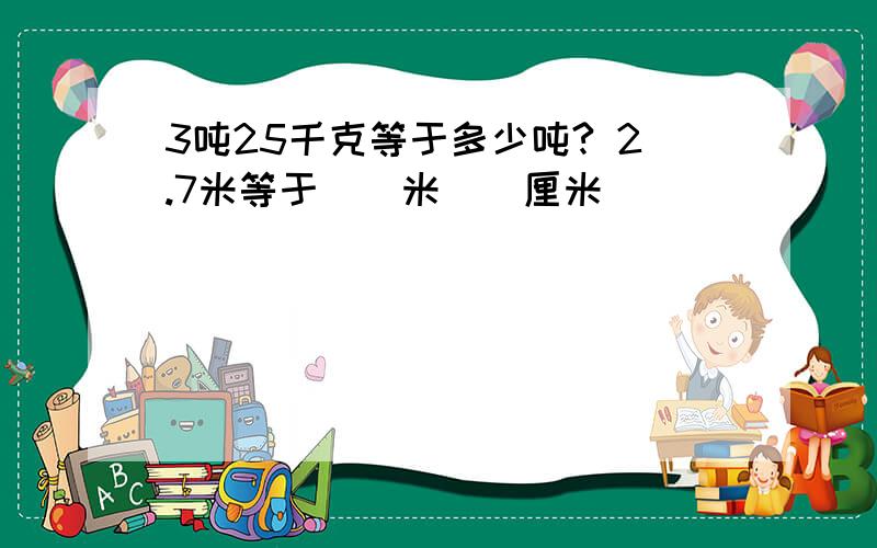 3吨25千克等于多少吨? 2.7米等于（）米（）厘米