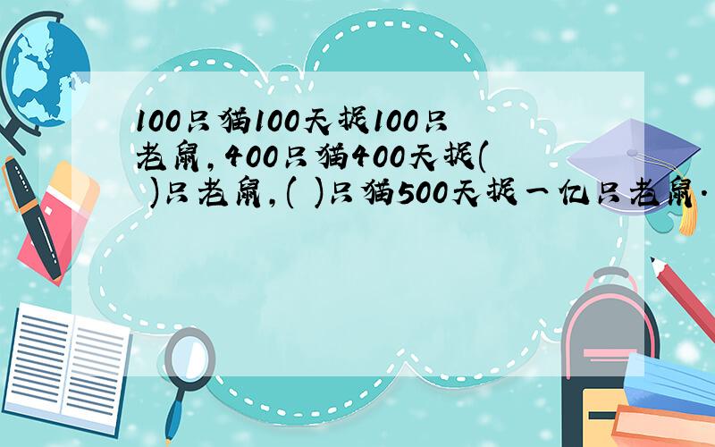 100只猫100天捉100只老鼠,400只猫400天捉( )只老鼠,( )只猫500天捉一亿只老鼠.