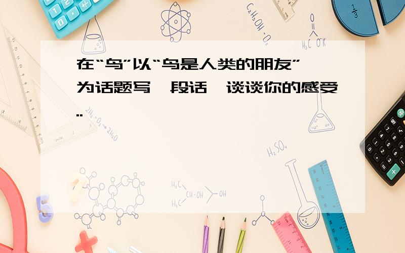 在“鸟”以“鸟是人类的朋友”为话题写一段话,谈谈你的感受..