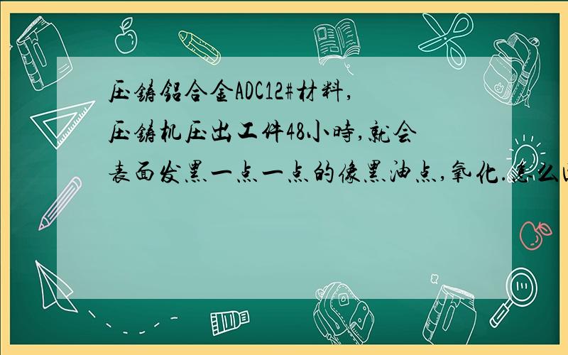 压铸铝合金ADC12#材料,压铸机压出工件48小时,就会表面发黑一点一点的像黑油点,氧化.怎么回事.