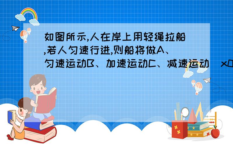 如图所示,人在岸上用轻绳拉船,若人匀速行进,则船将做A、匀速运动B、加速运动C、减速运动\x09D、