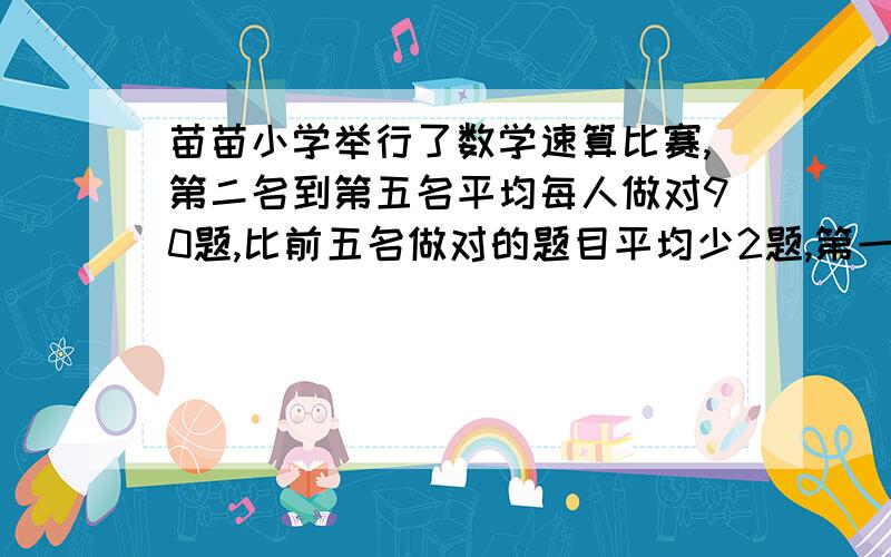 苗苗小学举行了数学速算比赛,第二名到第五名平均每人做对90题,比前五名做对的题目平均少2题,第一名做对了几道题?