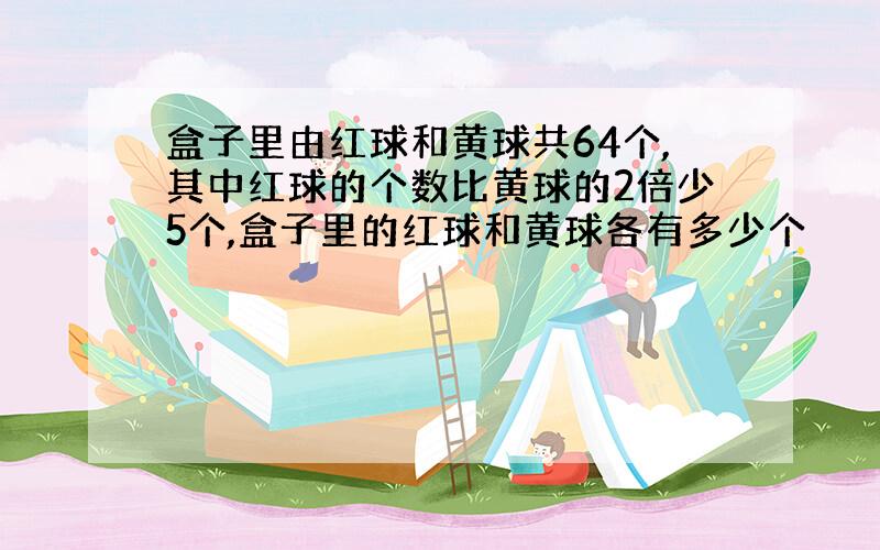 盒子里由红球和黄球共64个,其中红球的个数比黄球的2倍少5个,盒子里的红球和黄球各有多少个