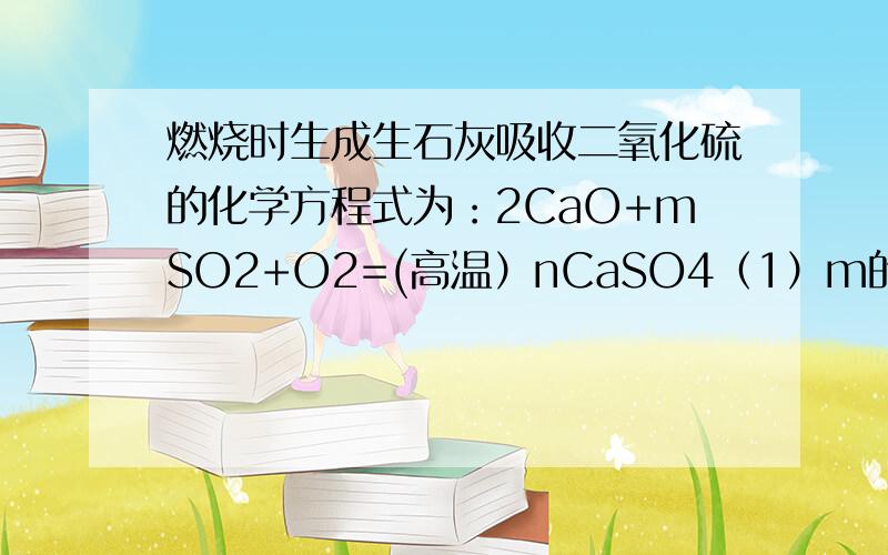 燃烧时生成生石灰吸收二氧化硫的化学方程式为：2CaO+mSO2+O2=(高温）nCaSO4（1）m的值?（2）若煤厂一次