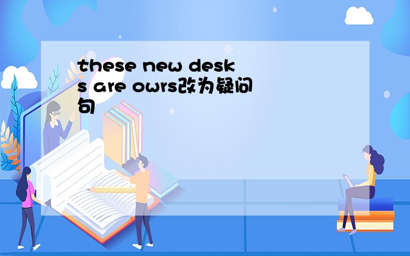 these new desks are owrs改为疑问句