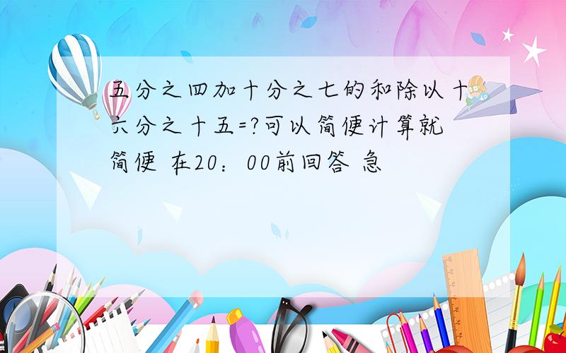 五分之四加十分之七的和除以十六分之十五=?可以简便计算就简便 在20：00前回答 急