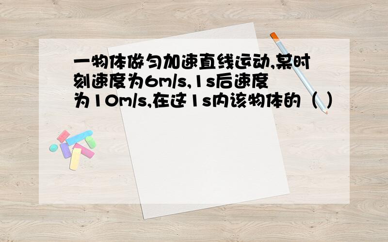 一物体做匀加速直线运动,某时刻速度为6m/s,1s后速度为10m/s,在这1s内该物体的（ ）