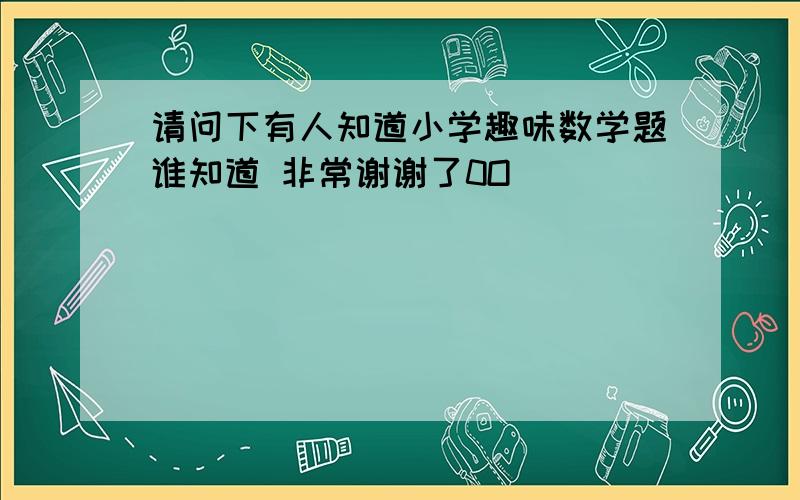 请问下有人知道小学趣味数学题谁知道 非常谢谢了0O