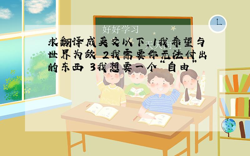 求翻译成英文以下,1我希望与世界为敌 2我需要你无法付出的东西 3我想要一个“自由”