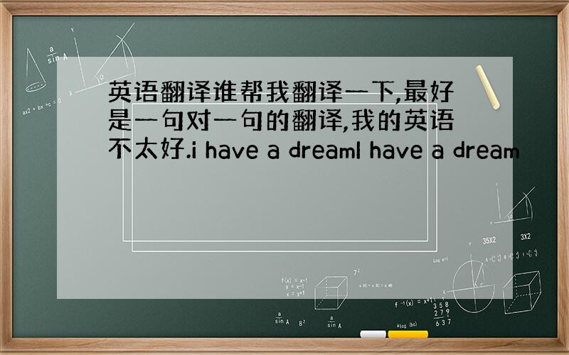 英语翻译谁帮我翻译一下,最好是一句对一句的翻译,我的英语不太好.i have a dreamI have a dream