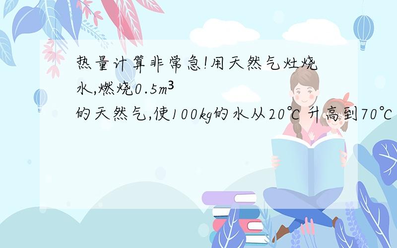 热量计算非常急!用天然气灶烧水,燃烧0.5m³的天然气,使100kg的水从20℃升高到70℃.已知水的比热容c