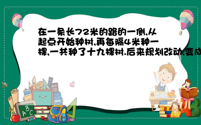 在一条长72米的路的一侧,从起点开始种树,再每隔4米种一棵,一共种了十九棵树.后来规划改动,变成每隔六米种一棵,原有的树