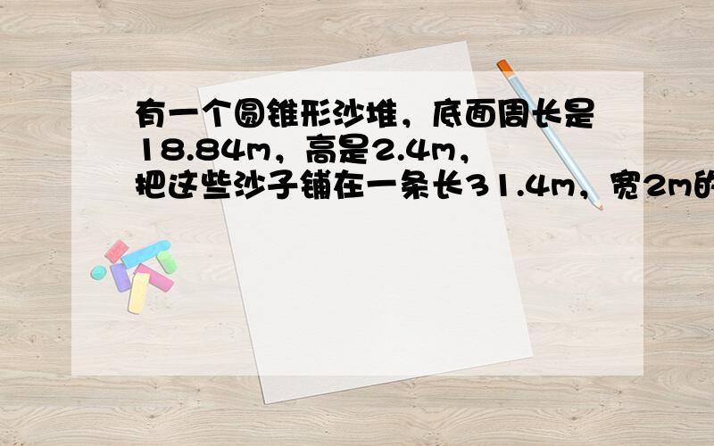 有一个圆锥形沙堆，底面周长是18.84m，高是2.4m，把这些沙子铺在一条长31.4m，宽2m的道路上，能铺多厚？