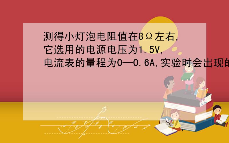 测得小灯泡电阻值在8Ω左右,它选用的电源电压为1.5V,电流表的量程为0—0.6A,实验时会出现的现象是 ,改进的办法是