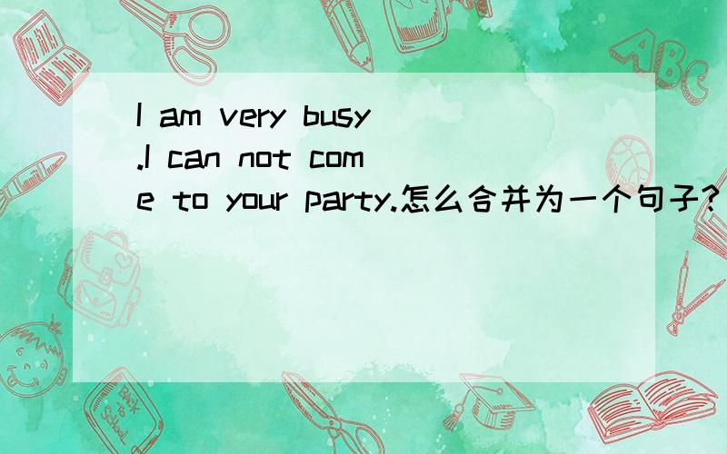 I am very busy.I can not come to your party.怎么合并为一个句子?