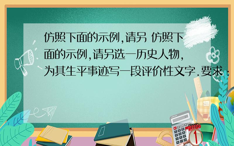 仿照下面的示例,请另 仿照下面的示例,请另选一历史人物,为其生平事迹写一段评价性文字.要求：（1）语言表达要简明、准确、