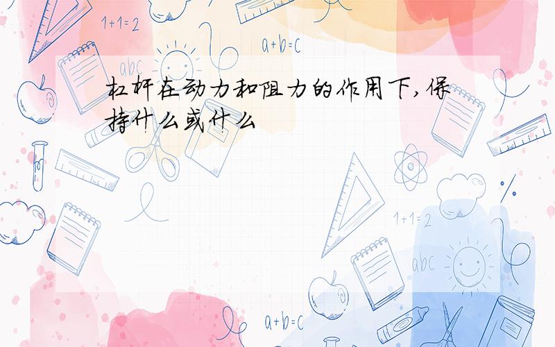 杠杆在动力和阻力的作用下,保持什么或什么