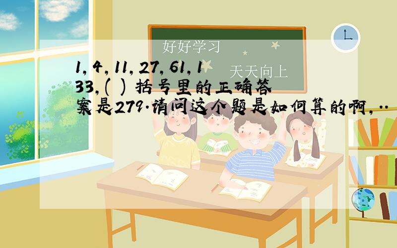 1,4,11,27,61,133,( ) 括号里的正确答案是279.请问这个题是如何算的啊,..