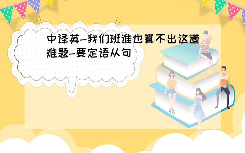 中译英-我们班谁也算不出这道难题-要定语从句