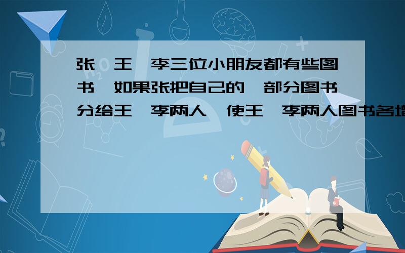 张丶王丶李三位小朋友都有些图书,如果张把自己的一部分图书分给王丶李两人,使王丶李两人图书各增加1倍；然后王又拿出一部分分