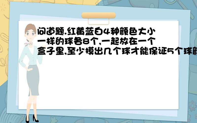 问道题.红黄蓝白4种颜色大小一样的球各8个,一起放在一个盒子里,至少摸出几个球才能保证5个球颜色相同