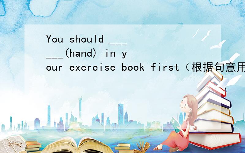 You should ______(hand) in your exercise book first（根据句意用所给单