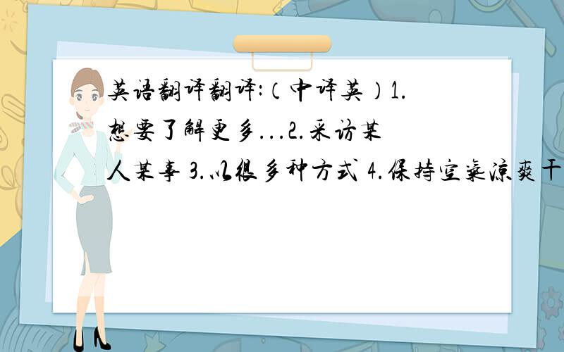 英语翻译翻译:（中译英）1.想要了解更多...2.采访某人某事 3.以很多种方式 4.保持空气凉爽干净 5.吸收 6.空